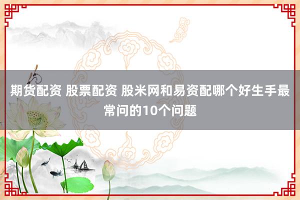 期货配资 股票配资 股米网和易资配哪个好生手最常问的10个问题