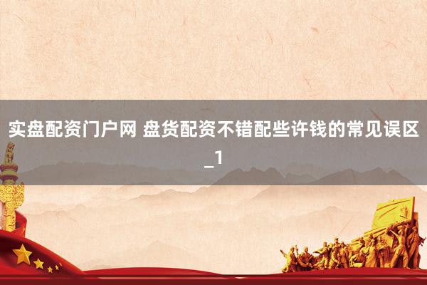 实盘配资门户网 盘货配资不错配些许钱的常见误区_1