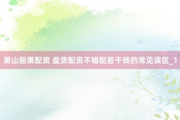 萧山股票配资 盘货配资不错配若干钱的常见误区_1