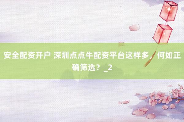 安全配资开户 深圳点点牛配资平台这样多，何如正确筛选？_2