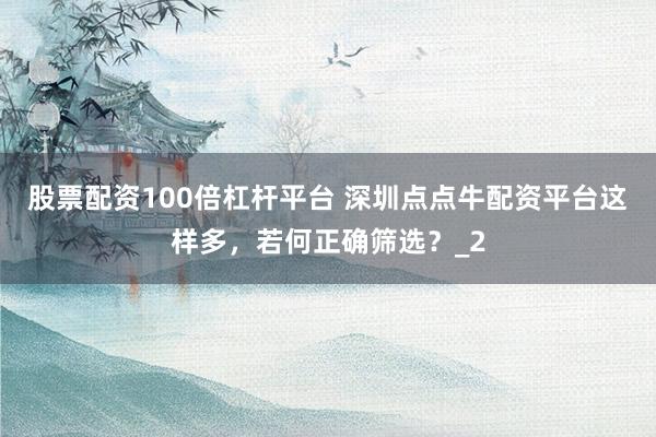 股票配资100倍杠杆平台 深圳点点牛配资平台这样多，若何正确筛选？_2