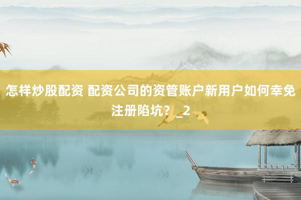 怎样炒股配资 配资公司的资管账户新用户如何幸免注册陷坑？_2
