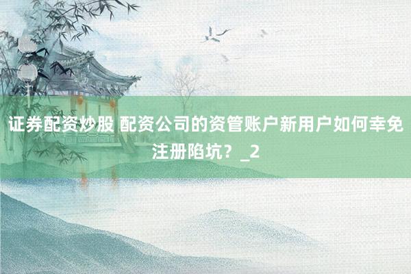 证券配资炒股 配资公司的资管账户新用户如何幸免注册陷坑？_2