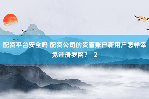 配资平台安全吗 配资公司的资管账户新用户怎样幸免注册罗网？_2