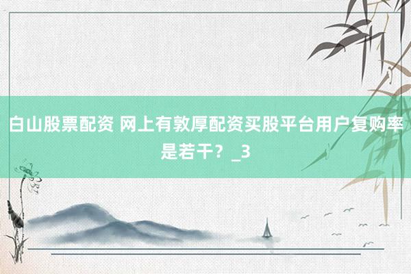 白山股票配资 网上有敦厚配资买股平台用户复购率是若干？_3