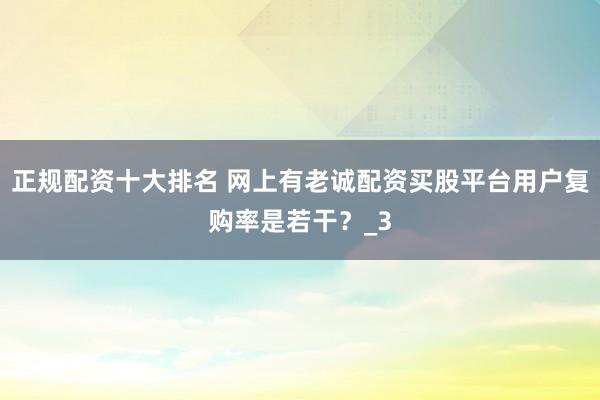 正规配资十大排名 网上有老诚配资买股平台用户复购率是若干？_3