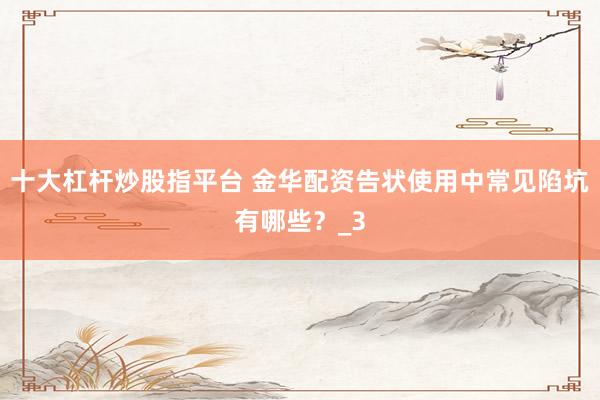 十大杠杆炒股指平台 金华配资告状使用中常见陷坑有哪些？_3