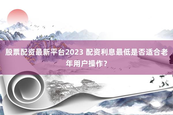 股票配资最新平台2023 配资利息最低是否适合老年用户操作？