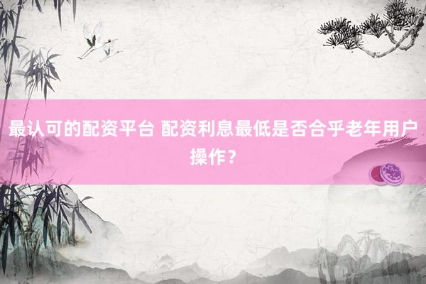 最认可的配资平台 配资利息最低是否合乎老年用户操作？