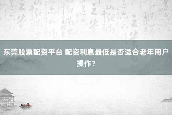 东莞股票配资平台 配资利息最低是否适合老年用户操作？