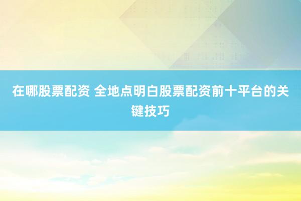 在哪股票配资 全地点明白股票配资前十平台的关键技巧