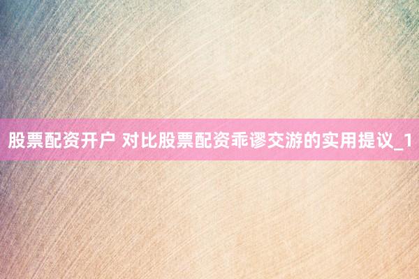股票配资开户 对比股票配资乖谬交游的实用提议_1