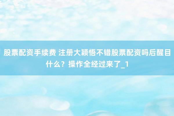 股票配资手续费 注册大颖悟不错股票配资吗后醒目什么？操作全经过来了_1
