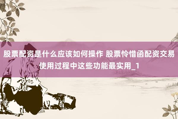 股票配资是什么应该如何操作 股票怜惜函配资交易使用过程中这些功能最实用_1
