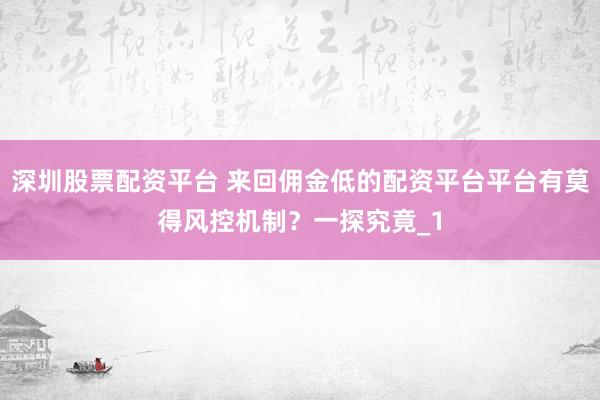 深圳股票配资平台 来回佣金低的配资平台平台有莫得风控机制？一探究竟_1