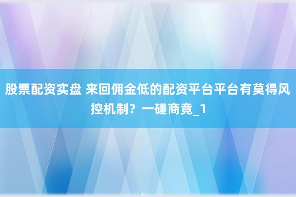 股票配资实盘 来回佣金低的配资平台平台有莫得风控机制？一磋商竟_1