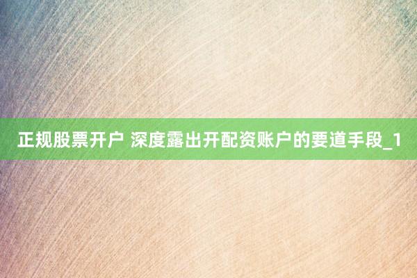 正规股票开户 深度露出开配资账户的要道手段_1