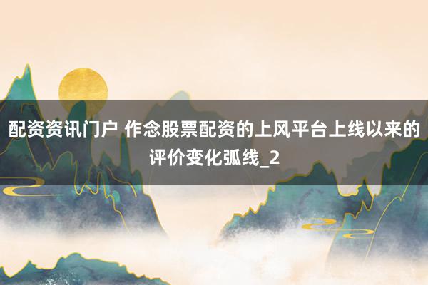配资资讯门户 作念股票配资的上风平台上线以来的评价变化弧线_2
