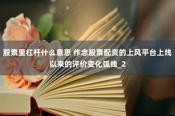 股票里杠杆什么意思 作念股票配资的上风平台上线以来的评价变化弧线_2