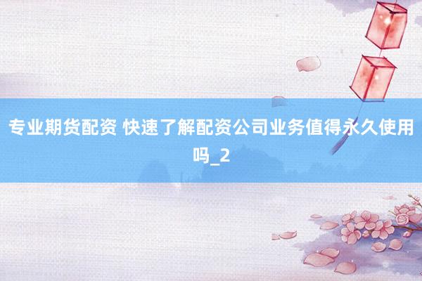 专业期货配资 快速了解配资公司业务值得永久使用吗_2