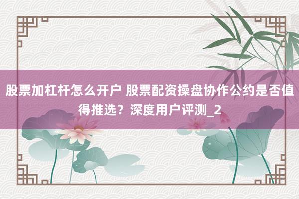 股票加杠杆怎么开户 股票配资操盘协作公约是否值得推选？深度用户评测_2