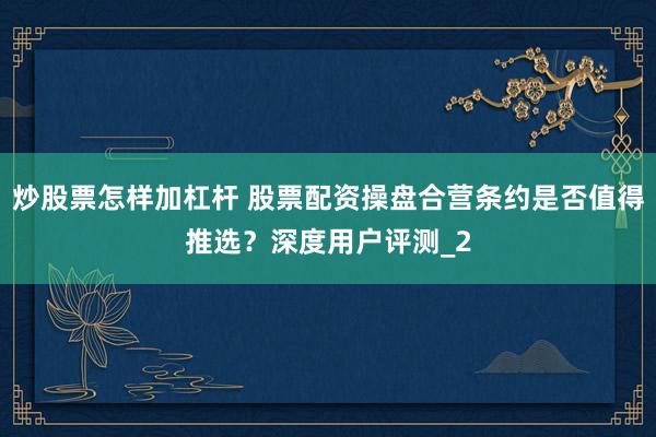 炒股票怎样加杠杆 股票配资操盘合营条约是否值得推选？深度用户评测_2