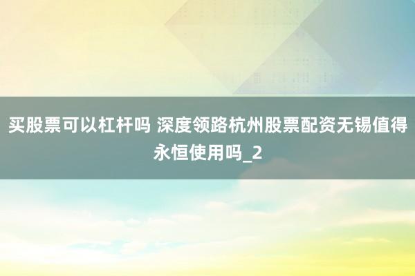 买股票可以杠杆吗 深度领路杭州股票配资无锡值得永恒使用吗_2