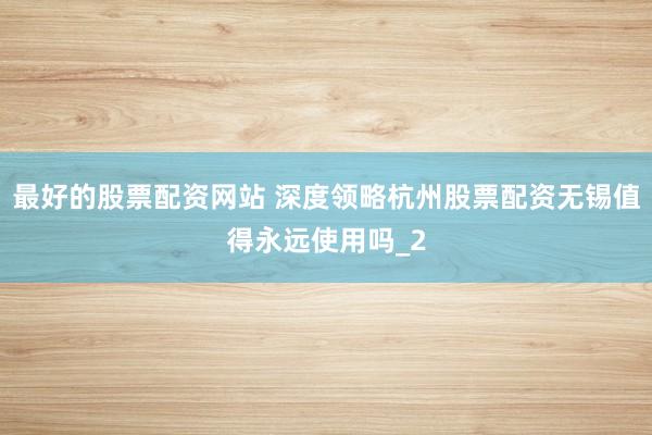 最好的股票配资网站 深度领略杭州股票配资无锡值得永远使用吗_2