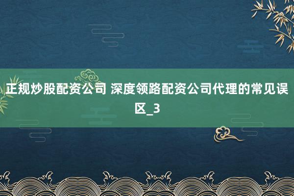 正规炒股配资公司 深度领路配资公司代理的常见误区_3
