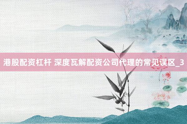 港股配资杠杆 深度瓦解配资公司代理的常见误区_3